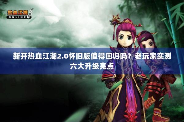 新开热血江湖2.0怀旧版值得回归吗？老玩家实测六大升级亮点