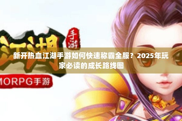 新开热血江湖手游如何快速称霸全服？2025年玩家必读的成长路线图
