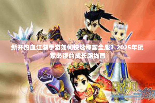新开热血江湖手游如何快速称霸全服？2025年玩家必读的成长路线图