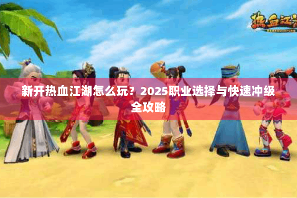 新开热血江湖怎么玩？2025职业选择与快速冲级全攻略