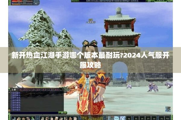 新开热血江湖手游哪个版本最耐玩?2024人气服开服攻略