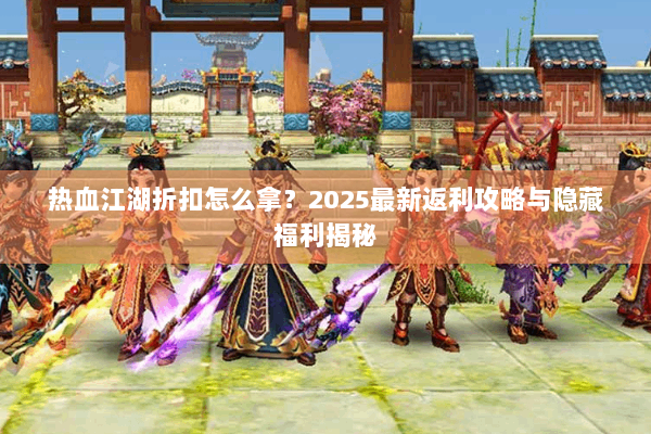热血江湖折扣怎么拿？2025最新返利攻略与隐藏福利揭秘